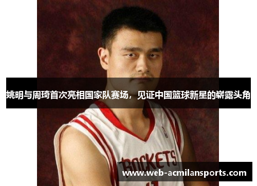姚明与周琦首次亮相国家队赛场，见证中国篮球新星的崭露头角