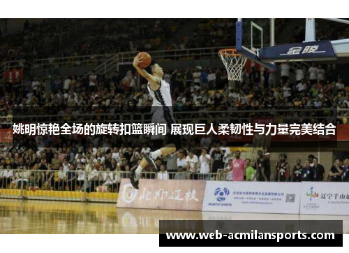 姚明惊艳全场的旋转扣篮瞬间 展现巨人柔韧性与力量完美结合