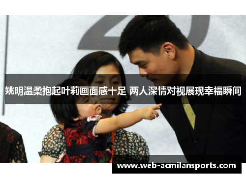 姚明温柔抱起叶莉画面感十足 两人深情对视展现幸福瞬间