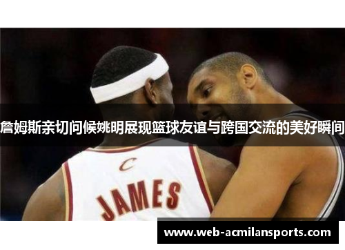 詹姆斯亲切问候姚明展现篮球友谊与跨国交流的美好瞬间