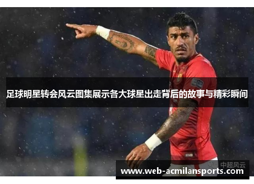 足球明星转会风云图集展示各大球星出走背后的故事与精彩瞬间