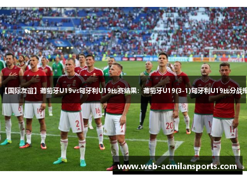 【国际友谊】葡萄牙U19vs匈牙利U19比赛结果：葡萄牙U19(3-1)匈牙利U19比分战报